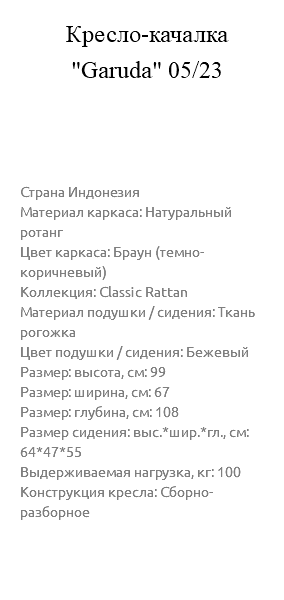 &nbsp;Кресло-качалка "Garuda" 05/23 Страна Индонезия Материал каркаса: Натуральный ротанг Цвет каркаса: Браун (темно-коричневый) Коллекция: Classic Rattan Материал подушки / сидения: Ткань рогожка Цвет подушки / сидения: Бежевый Размер: высота, см: 99 Размер: ширина, см: 67 Размер: глубина, см: 108 Размер сидения: выс.*шир.*гл., см: 64*47*55 Выдерживаемая нагрузка, кг: 100 Конструкция кресла: Сборно-разборное 