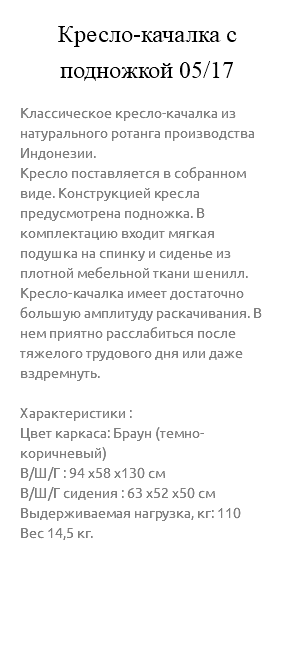 &nbsp;Кресло-качалка с подножкой 05/17 Классическое кресло-качалка из натурального ротанга производства Индонезии. Кресло поставляется в собранном виде. Конструкцией кресла предусмотрена подножка. В комплектацию входит мягкая подушка на спинку и сиденье из плотной мебельной ткани шенилл. Кресло-качалка имеет достаточно большую амплитуду раскачивания. В нем приятно расслабиться после тяжелого трудового дня или даже вздремнуть. Характеристики : Цвет каркаса: Браун (темно-коричневый) В/Ш/Г : 94 х58 х130 см В/Ш/Г сидения : 63 х52 х50 см Выдерживаемая нагрузка, кг: 110 Вес 14,5 кг. 