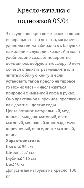 &nbsp;Кресло-качалка с подножкой 05/04 Это чудесное кресло – качалка словно возвращает нас в детство, когда мы с удовольствием забирались к бабушке на колени и слушали сказки. Уютное и удобное, оно создаёт невероятно домашнюю, добрую атмосферу. В нём хочется отдыхать, размышлять или читать любимую книгу, а если установить такое кресло на террасе – то можно часами наслаждаться природой с чашечкой кофе в руках. Оно практичное и прочное, прослужит вам долгие – долгие годы. Цвета ротанга: натуральный, мед, коньяк, миндаль матовый, орех матовый, молочный шоколад, темно-коричневый, венге, венге матовый, олива. Характеристики: Высота: 96 см Ширина: 57 см Глубина: 116 см Вес: 10 кг Допустимая нагрузка на кресло: 130 кг 