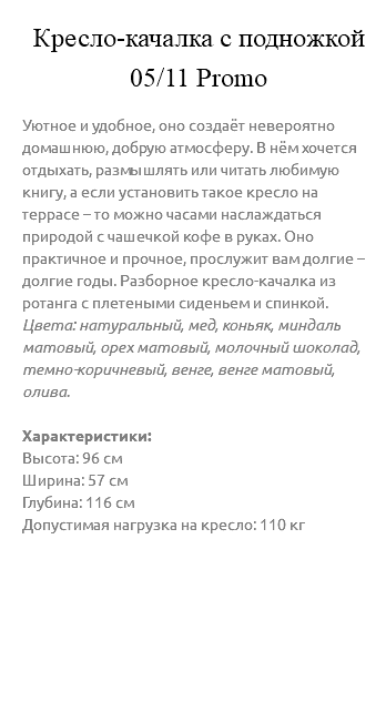 &nbsp;Кресло-качалка с подножкой 05/11 Promo Уютное и удобное, оно создаёт невероятно домашнюю, добрую атмосферу. В нём хочется отдыхать, размышлять или читать любимую книгу, а если установить такое кресло на террасе – то можно часами наслаждаться природой с чашечкой кофе в руках. Оно практичное и прочное, прослужит вам долгие – долгие годы. Разборное кресло-качалка из ротанга с плетеными сиденьем и спинкой. Цвета: натуральный, мед, коньяк, миндаль матовый, орех матовый, молочный шоколад, темно-коричневый, венге, венге матовый, олива. Характеристики: Высота: 96 см Ширина: 57 см Глубина: 116 см Допустимая нагрузка на кресло: 110 кг 