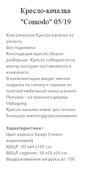 &nbsp;Кресло-качалка "Comodo" 05/19 Классическое Кресло-качалка из ротанга. Без подножки. Конструкция кресла сборно-разборная. Кресло собирается на винты, которые поставляются в комплекте. В комплектацию входит мягкая подушка на спинку и сиденье из плотной мебельной ткани шенилл. Полозья – из прочного дерева Mahagony. Кресло-качалка имеет достаточно большую амплитуду раскачивания. Характеристики : Цвет каркаса: Браун (темно-коричневый) В/Ш/Г : 87 х64 х107 см В/Ш/Г сидения : 58 х55 х54 см Выдерживаемая нагрузка, кг: 100 