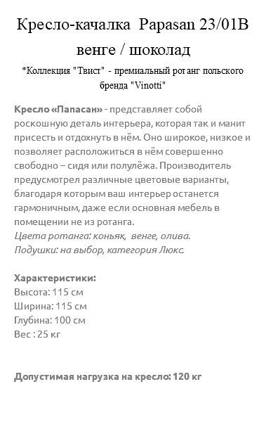 &nbsp;Кресло-качалка Papasan 23/01В венге / шоколад *Коллекция "Твист" - премиальный ротанг польского бренда "Vinotti" Кресло «Папасан» - представляет собой роскошную деталь интерьера, которая так и манит присесть и отдохнуть в нём. Оно широкое, низкое и позволяет расположиться в нём совершенно свободно – сидя или полулёжа. Производитель предусмотрел различные цветовые варианты, благодаря которым ваш интерьер останется гармоничным, даже если основная мебель в помещении не из ротанга. Цвета ротанга: коньяк, венге, олива. Подушки: на выбор, категория Люкс. Характеристики: Высота: 115 см Ширина: 115 см Глубина: 100 см Вес : 25 кг Допустимая нагрузка на кресло: 120 кг 