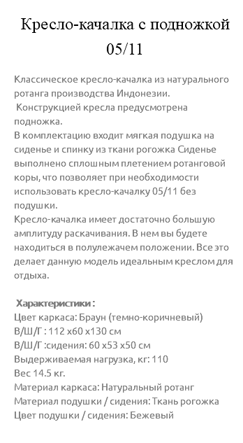 &nbsp;Кресло-качалка с подножкой 05/11 Классическое кресло-качалка из натурального ротанга производства Индонезии. Конструкцией кресла предусмотрена подножка. В комплектацию входит мягкая подушка на сиденье и спинку из ткани рогожка Сиденье выполнено сплошным плетением ротанговой коры, что позволяет при необходимости использовать кресло-качалку 05/11 без подушки. Кресло-качалка имеет достаточно большую амплитуду раскачивания. В нем вы будете находиться в полулежачем положении. Все это делает данную модель идеальным креслом для отдыха. Характеристики : Цвет каркаса: Браун (темно-коричневый) В/Ш/Г : 112 х60 х130 см В/Ш/Г :сидения: 60 х53 х50 см Выдерживаемая нагрузка, кг: 110 Вес 14.5 кг. Материал каркаса: Натуральный ротанг Материал подушки / сидения: Ткань рогожка Цвет подушки / сидения: Бежевый 
