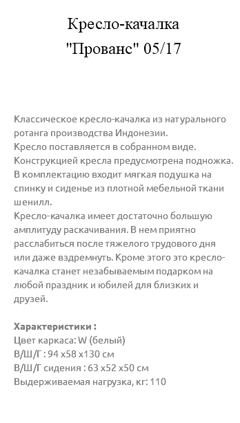 &nbsp;Кресло-качалка  "Прованс" 05/17 Классическое кресло-качалка из натурального ротанга производства Индонезии. Кресло поставляется в собранном виде. Конструкцией кресла предусмотрена подножка. В комплектацию входит мягкая подушка на спинку и сиденье из плотной мебельной ткани шенилл. Кресло-качалка имеет достаточно большую амплитуду раскачивания. В нем приятно расслабиться после тяжелого трудового дня или даже вздремнуть. Кроме этого это кресло-качалка станет незабываемым подарком на любой праздник и юбилей для близких и друзей. Характеристики : Цвет каркаса: W (белый) В/Ш/Г : 94 х58 х130 см В/Ш/Г сидения : 63 х52 х50 см Выдерживаемая нагрузка, кг: 110 