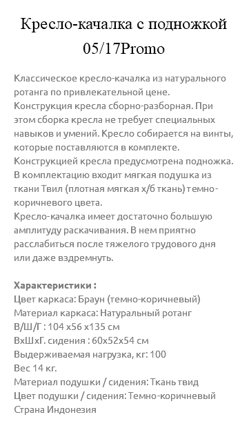 &nbsp;Кресло-качалка с подножкой 05/17Promo Классическое кресло-качалка из натурального ротанга по привлекательной цене. Конструкция кресла сборно-разборная. При этом сборка кресла не требует специальных навыков и умений. Кресло собирается на винты, которые поставляются в комплекте. Конструкцией кресла предусмотрена подножка. В комплектацию входит мягкая подушка из ткани Твил (плотная мягкая х/б ткань) темно-коричневого цвета. Кресло-качалка имеет достаточно большую амплитуду раскачивания. В нем приятно расслабиться после тяжелого трудового дня или даже вздремнуть. Характеристики : Цвет каркаса: Браун (темно-коричневый) Материал каркаса: Натуральный ротанг В/Ш/Г : 104 х56 х135 см ВxШxГ. сидения : 60x52x54 см Выдерживаемая нагрузка, кг: 100 Вес 14 кг. Материал подушки / сидения: Ткань твид Цвет подушки / сидения: Темно-коричневый Страна Индонезия 