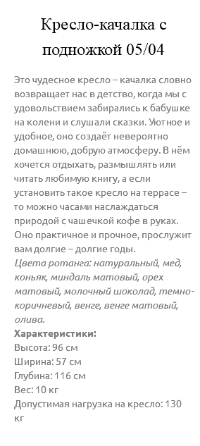 &nbsp;Кресло-качалка с подножкой 05/04 Это чудесное кресло – качалка словно возвращает нас в детство, когда мы с удовольствием забирались к бабушке на колени и слушали сказки. Уютное и удобное, оно создаёт невероятно домашнюю, добрую атмосферу. В нём хочется отдыхать, размышлять или читать любимую книгу, а если установить такое кресло на террасе – то можно часами наслаждаться природой с чашечкой кофе в руках. Оно практичное и прочное, прослужит вам долгие – долгие годы. Цвета ротанга: натуральный, мед, коньяк, миндаль матовый, орех матовый, молочный шоколад, темно-коричневый, венге, венге матовый, олива. Характеристики: Высота: 96 см Ширина: 57 см Глубина: 116 см Вес: 10 кг Допустимая нагрузка на кресло: 130 кг 