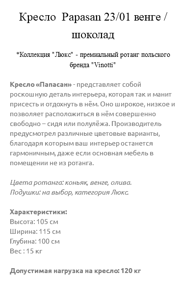 &nbsp;Кресло Papasan 23/01 венге / шоколад *Коллекция "Люкс" - премиальный ротанг польского бренда "Vinotti" Кресло «Папасан» - представляет собой роскошную деталь интерьера, которая так и манит присесть и отдохнуть в нём. Оно широкое, низкое и позволяет расположиться в нём совершенно свободно – сидя или полулёжа. Производитель предусмотрел различные цветовые варианты, благодаря которым ваш интерьер останется гармоничным, даже если основная мебель в помещении не из ротанга. Цвета ротанга: коньяк, венге, олива. Подушки: на выбор, категория Люкс. Характеристики: Высота: 105 см Ширина: 115 см Глубина: 100 см Вес : 15 кг Допустимая нагрузка на кресло: 120 кг 