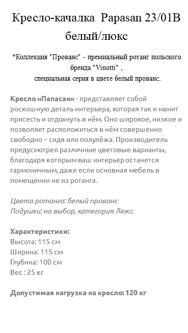 &nbsp;Кресло-качалка Papasan 23/01В белый/люкс *Коллекция "Прованс" - премиальный ротанг польского бренда "Vinotti" , специальная серия в цвете белый прованс. Кресло «Папасан» - представляет собой роскошную деталь интерьера, которая так и манит присесть и отдохнуть в нём. Оно широкое, низкое и позволяет расположиться в нём совершенно свободно – сидя или полулёжа. Производитель предусмотрел различные цветовые варианты, благодаря которым ваш интерьер останется гармоничным, даже если основная мебель в помещении не из ротанга. Цвета ротанга: белый прованс Подушки: на выбор, категория Люкс. Характеристики: Высота: 115 см Ширина: 115 см Глубина: 100 см Вес : 25 кг Допустимая нагрузка на кресло: 120 кг