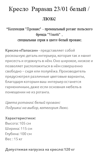 &nbsp;Кресло Papasan 23/01 белый / люкс *Коллекция "Прованс" - премиальный ротанг польского бренда "Vinotti" , специальная серия в цвете белый прованс. Кресло «Папасан» - представляет собой роскошную деталь интерьера, которая так и манит присесть и отдохнуть в нём. Оно широкое, низкое и позволяет расположиться в нём совершенно свободно – сидя или полулёжа. Производитель предусмотрел различные цветовые варианты, благодаря которым ваш интерьер останется гармоничным, даже если основная мебель в помещении не из ротанга. Цвета ротанга: белый прованс Подушки: на выбор, категория Люкс. Характеристики: Высота: 105 см Ширина: 115 см Глубина: 100 см Вес : 15 кг Допустимая нагрузка на кресло: 120 кг 
