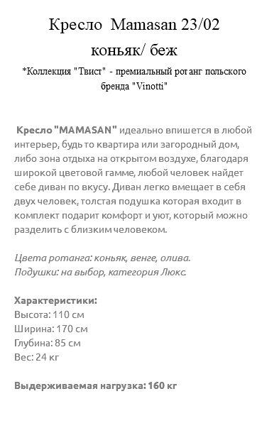 &nbsp;Кресло Мamasan 23/02 коньяк/ беж *Коллекция "Твист" - премиальный ротанг польского бренда "Vinotti" Кресло "МAМASAN" идеально впишется в любой интерьер, будь то квартира или загородный дом, либо зона отдыха на открытом воздухе, благодаря широкой цветовой гамме, любой человек найдет себе диван по вкусу. Диван легко вмещает в себя двух человек, толстая подушка которая входит в комплект подарит комфорт и уют, который можно разделить с близким человеком. Цвета ротанга: коньяк, венге, олива. Подушки: на выбор, категория Люкс. Характеристики: Высота: 110 см Ширина: 170 см Глубина: 85 см Вес: 24 кг Выдерживаемая нагрузка: 160 кг 