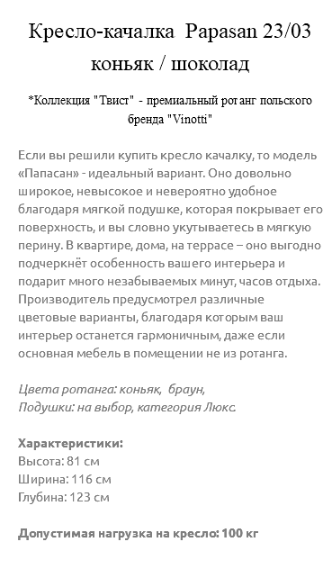 &nbsp;Кресло-качалка Papasan 23/03 коньяк / шоколад *Коллекция "Твист" - премиальный ротанг польского бренда "Vinotti" Если вы решили купить кресло качалку, то модель «Папасан» - идеальный вариант. Оно довольно широкое, невысокое и невероятно удобное благодаря мягкой подушке, которая покрывает его поверхность, и вы словно укутываетесь в мягкую перину. В квартире, дома, на террасе – оно выгодно подчеркнёт особенность вашего интерьера и подарит много незабываемых минут, часов отдыха. Производитель предусмотрел различные цветовые варианты, благодаря которым ваш интерьер останется гармоничным, даже если основная мебель в помещении не из ротанга. Цвета ротанга: коньяк, браун, Подушки: на выбор, категория Люкс. Характеристики: Высота: 81 см Ширина: 116 см Глубина: 123 см Допустимая нагрузка на кресло: 100 кг 