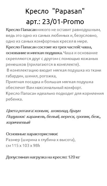&nbsp;Кресло "Papasan" арт.: 23/01-Promo Кресло Папасан никого не оставит равнодушным, ведь это одно из самых любимых и, безусловно, одно из самых комфортных кресел в мире. Кресло Папасан состоит из трех частей: чаша, основание и мягкая подушка. Чаша и основание скрепляются друг с другом с помощью кожаных ремешков (прилагаются в комплекте). В комплектацию входит мягкая подушка из ткани габардин, шинил, рогожка, Приятная посадка и большая мягкая подушка обеспечит Вам максимальный комфорт. Кресло Папасан идеально подходит для кормления ребенка. Цвета ротанга: коньяк, шоколад, браун Подушки: карамель, белый, вереск, тропик, беж., коричневый Основные характеристики: Размер (ширина х глубина х высота), см 115 х 103 х 98h Допустимая нагрузка на кресло: 120 кг 