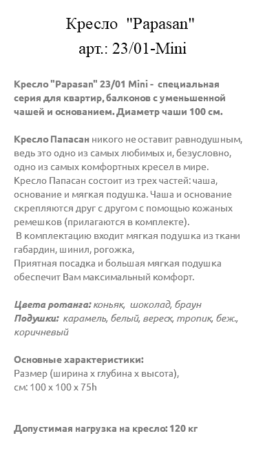&nbsp;Кресло "Papasan" арт.: 23/01-Mini Кресло "Papasan" 23/01 Mini - специальная серия для квартир, балконов с уменьшенной чашей и основанием. Диаметр чаши 100 см. Кресло Папасан никого не оставит равнодушным, ведь это одно из самых любимых и, безусловно, одно из самых комфортных кресел в мире. Кресло Папасан состоит из трех частей: чаша, основание и мягкая подушка. Чаша и основание скрепляются друг с другом с помощью кожаных ремешков (прилагаются в комплекте). В комплектацию входит мягкая подушка из ткани габардин, шинил, рогожка, Приятная посадка и большая мягкая подушка обеспечит Вам максимальный комфорт. Цвета ротанга: коньяк, шоколад, браун Подушки: карамель, белый, вереск, тропик, беж., коричневый Основные характеристики: Размер (ширина х глубина х высота), см: 100 х 100 х 75h Допустимая нагрузка на кресло: 120 кг