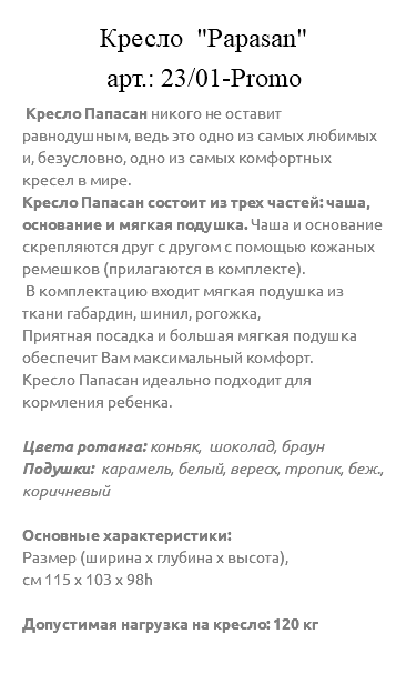 &nbsp;Кресло "Papasan" арт.: 23/01-Promo Кресло Папасан никого не оставит равнодушным, ведь это одно из самых любимых и, безусловно, одно из самых комфортных кресел в мире. Кресло Папасан состоит из трех частей: чаша, основание и мягкая подушка. Чаша и основание скрепляются друг с другом с помощью кожаных ремешков (прилагаются в комплекте). В комплектацию входит мягкая подушка из ткани габардин, шинил, рогожка, Приятная посадка и большая мягкая подушка обеспечит Вам максимальный комфорт. Кресло Папасан идеально подходит для кормления ребенка. Цвета ротанга: коньяк, шоколад, браун Подушки: карамель, белый, вереск, тропик, беж., коричневый Основные характеристики: Размер (ширина х глубина х высота), см 115 х 103 х 98h Допустимая нагрузка на кресло: 120 кг