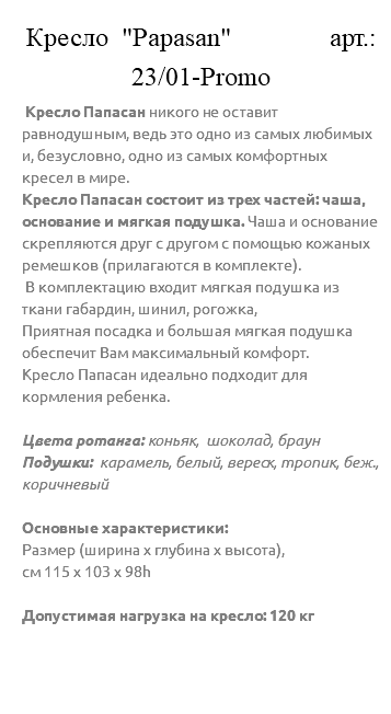 &nbsp;Кресло "Papasan" арт.: 23/01-Promo Кресло Папасан никого не оставит равнодушным, ведь это одно из самых любимых и, безусловно, одно из самых комфортных кресел в мире. Кресло Папасан состоит из трех частей: чаша, основание и мягкая подушка. Чаша и основание скрепляются друг с другом с помощью кожаных ремешков (прилагаются в комплекте). В комплектацию входит мягкая подушка из ткани габардин, шинил, рогожка, Приятная посадка и большая мягкая подушка обеспечит Вам максимальный комфорт. Кресло Папасан идеально подходит для кормления ребенка. Цвета ротанга: коньяк, шоколад, браун Подушки: карамель, белый, вереск, тропик, беж., коричневый Основные характеристики: Размер (ширина х глубина х высота), см 115 х 103 х 98h Допустимая нагрузка на кресло: 120 кг