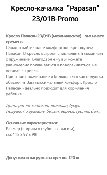 Кресло-качалка "Papasan" 23/01В-Promo Кресло Папасан 23/01B (механическое) – хит на все времена. Сложно найти более комфортное кресло, чем Папасан. В кресло встроен специальный механизм с пружинами. Благодаря ему вы можете равномерно покачиваться и поворачиваться, не вставая с кресла. Приятное покачивание и большая мягкая подушка обеспечит Вам максимальный комфорт. Кресло Папасан идеально подходит для кормления ребенка. Цвета ротанга: коньяк, шоколад, браун Подушки: карамель, белый, вереск, тропик, беж. Основные характеристики: Размер (ширина х глубина х высота), см: 115 х 97 х 98h Допустимая нагрузка на кресло: 120 кг 