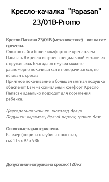 &nbsp;Кресло-качалка "Papasan" 23/01В-Promo Кресло Папасан 23/01B (механическое) – хит на все времена. Сложно найти более комфортное кресло, чем Папасан. В кресло встроен специальный механизм с пружинами. Благодаря ему вы можете равномерно покачиваться и поворачиваться, не вставая с кресла. Приятное покачивание и большая мягкая подушка обеспечит Вам максимальный комфорт. Кресло Папасан идеально подходит для кормления ребенка. Цвета ротанга: коньяк, шоколад, браун Подушки: карамель, белый, вереск, тропик, беж. Основные характеристики: Размер (ширина х глубина х высота), см: 115 х 97 х 98h Допустимая нагрузка на кресло: 120 кг 