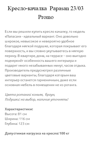 &nbsp;Кресло-качалка Papasan 23/03 Promo Если вы решили купить кресло качалку, то модель «Папасан» - идеальный вариант. Оно довольно широкое, невысокое и невероятно удобное благодаря мягкой подушке, которая покрывает его поверхность, и вы словно укутываетесь в мягкую перину. В квартире, дома, на террасе – оно выгодно подчеркнёт особенность вашего интерьера и подарит много незабываемых минут, часов отдыха. Производитель предусмотрел различные цветовые варианты, благодаря которым ваш интерьер останется гармоничным, даже если основная мебель в помещении не из ротанга. Цвета ротанга: коньяк, браун, Подушки: на выбор, наличие уточнять! Характеристики: Высота: 81 см Ширина: 116 см Глубина: 123 см Допустимая нагрузка на кресло: 100 кг 